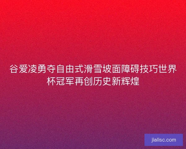谷爱凌勇夺自由式滑雪坡面障碍技巧世界杯冠军再创历史新辉煌